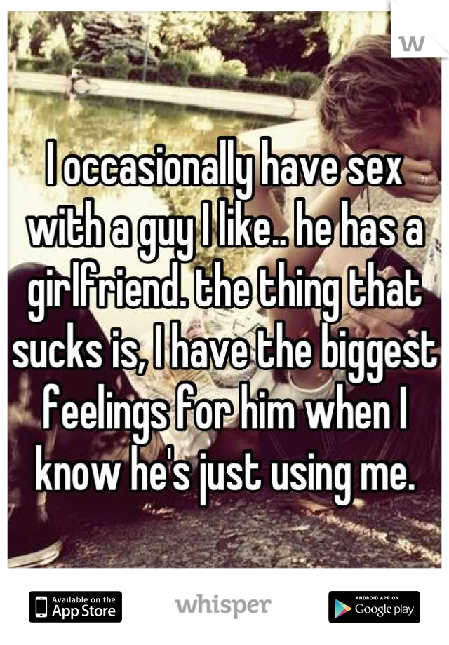 I occasionally have sex with a guy I like.. he has a girlfriend. the thing that sucks is, I have the biggest feelings for him when I know he's just using me.
