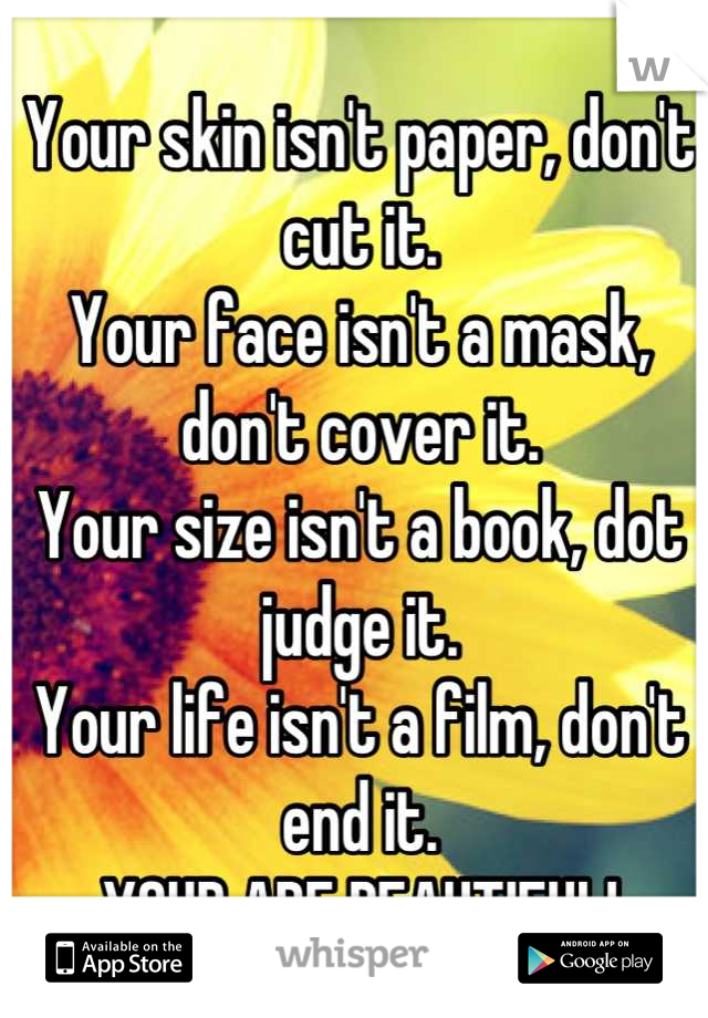 Your skin isn't paper, don't cut it.
Your face isn't a mask, don't cover it.
Your size isn't a book, dot judge it.
Your life isn't a film, don't end it. 
YOUR ARE BEAUTIFUL!