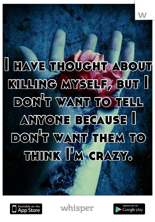 I have thought about killing myself, but I don't want to tell anyone because I don't want them to think I'm crazy.