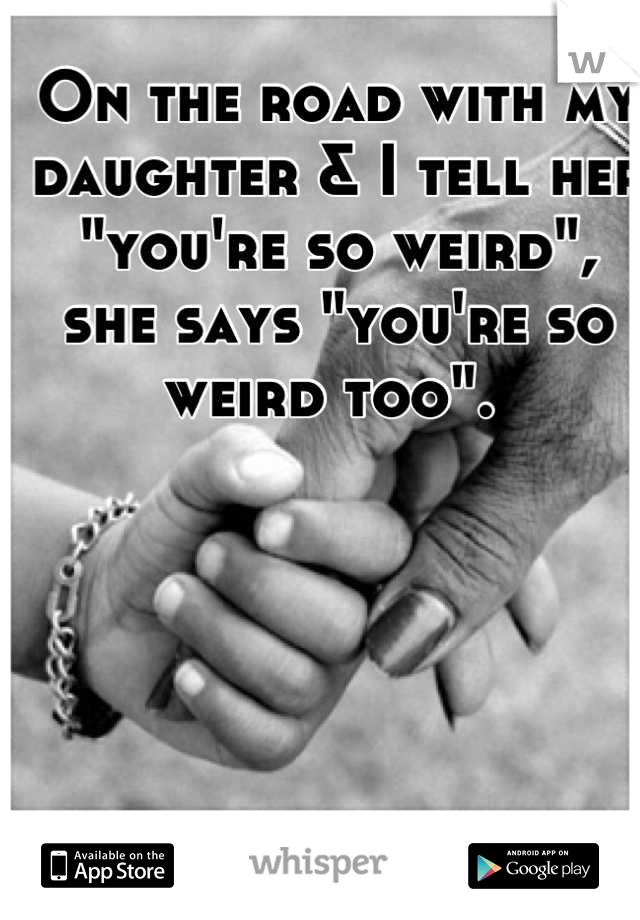 On the road with my daughter & I tell her "you're so weird", she says "you're so weird too". 