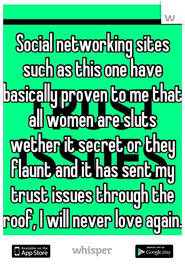 Social networking sites such as this one have basically proven to me that all women are sluts wether it secret or they flaunt and it has sent my trust issues through the roof, I will never love again.