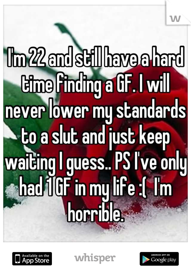 I'm 22 and still have a hard time finding a GF. I will never lower my standards to a slut and just keep waiting I guess.. PS I've only had 1 GF in my life :(  I'm horrible.