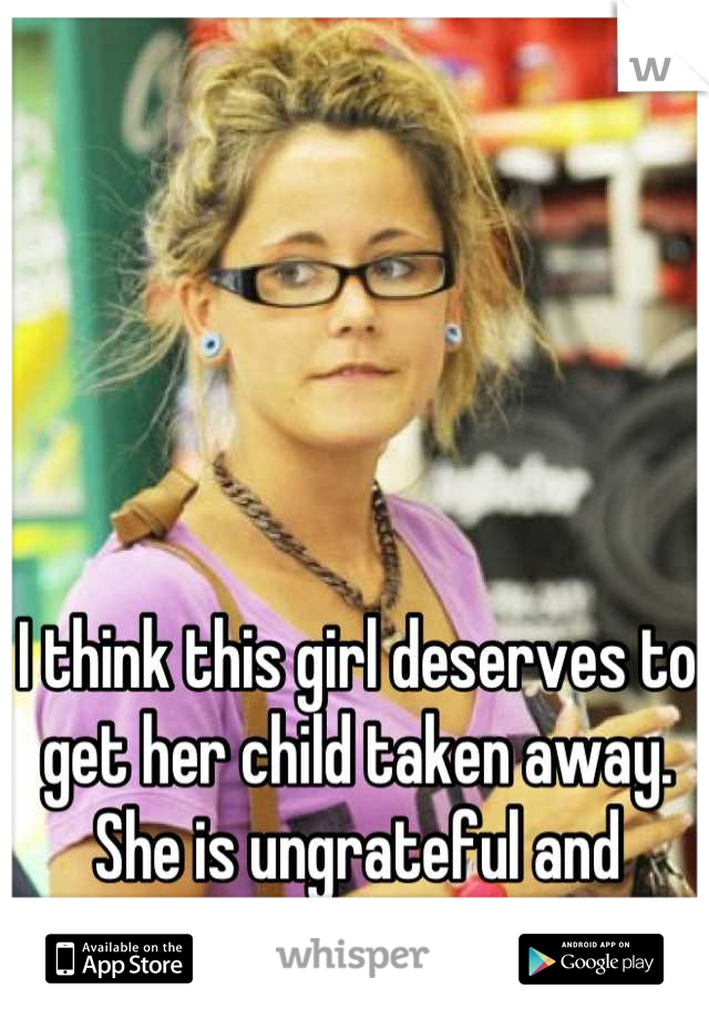 I think this girl deserves to get her child taken away. She is ungrateful and absolutely crazy. 