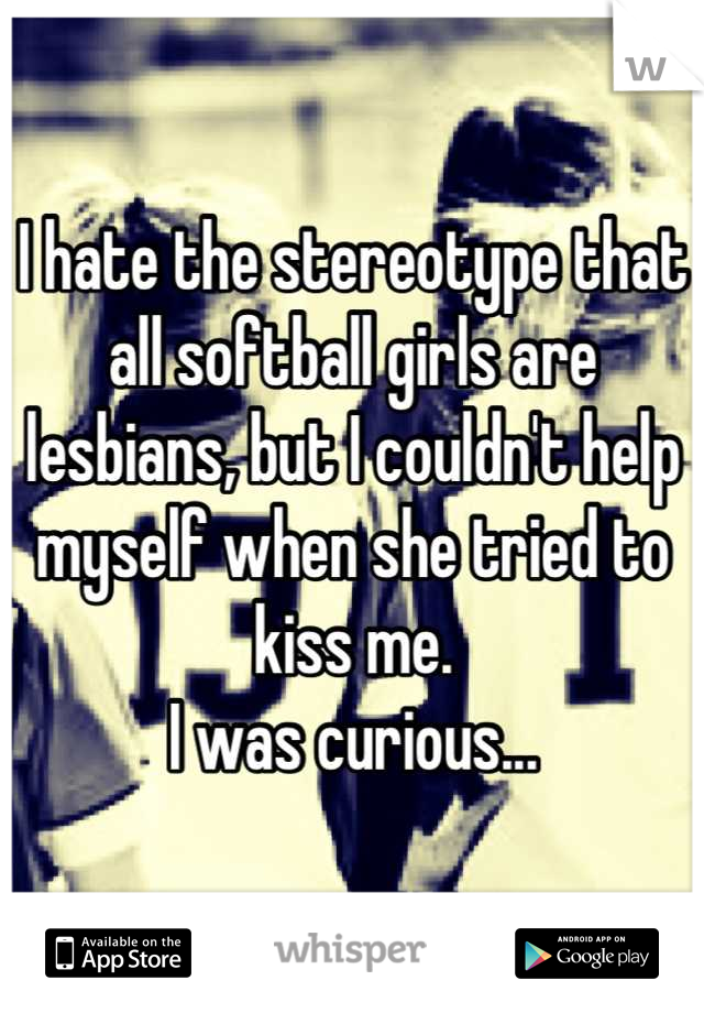 I hate the stereotype that all softball girls are lesbians, but I couldn't help myself when she tried to kiss me. 
I was curious...