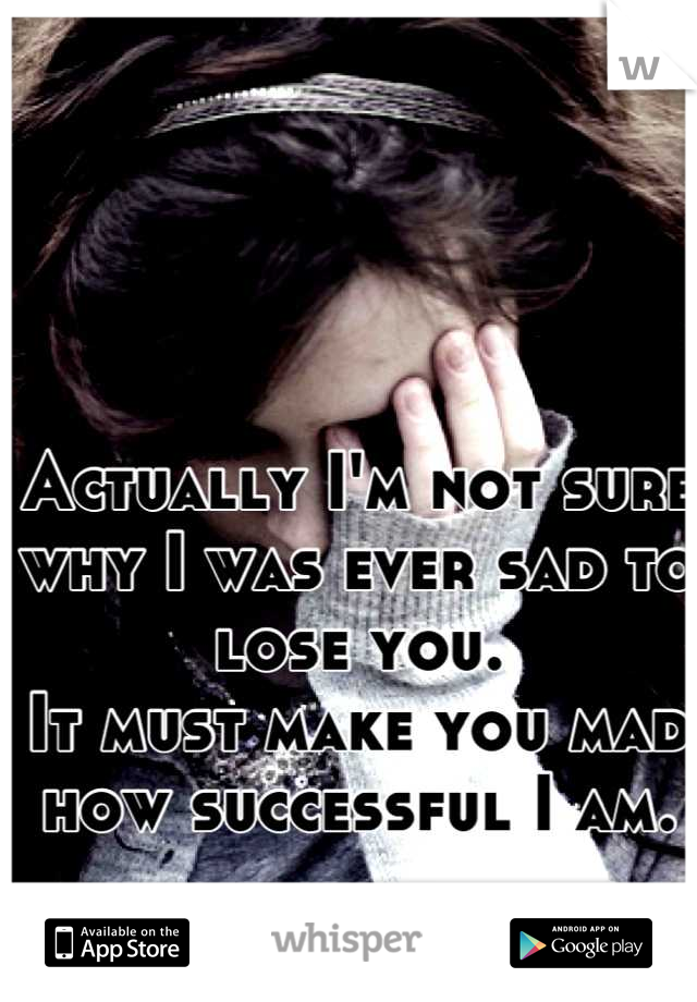Actually I'm not sure why I was ever sad to lose you. 
It must make you mad how successful I am.