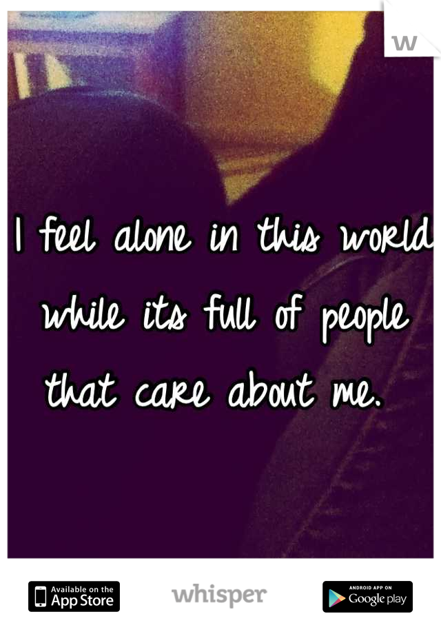 I feel alone in this world while its full of people that care about me. 