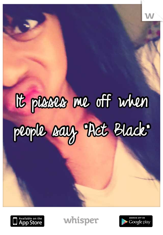 It pisses me off when people say "Act Black"