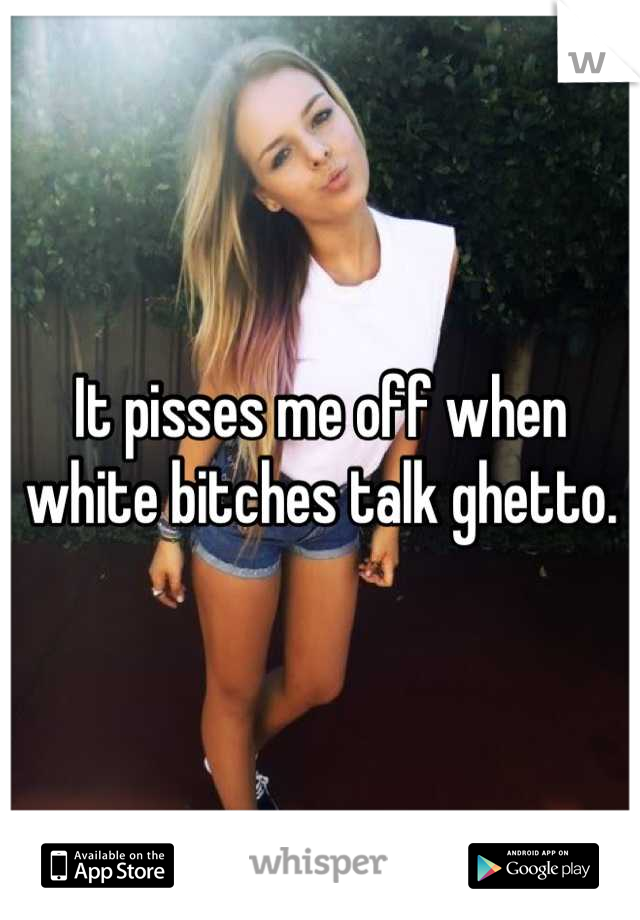 It pisses me off when white bitches talk ghetto.
