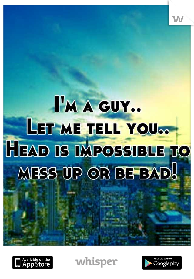 I'm a guy..
Let me tell you..
Head is impossible to mess up or be bad!