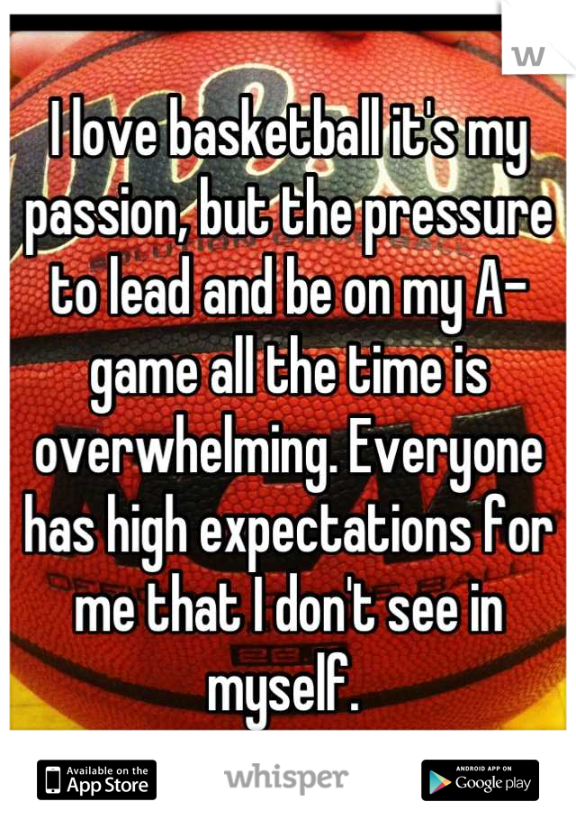 I love basketball it's my passion, but the pressure to lead and be on my A-game all the time is overwhelming. Everyone has high expectations for me that I don't see in myself. 