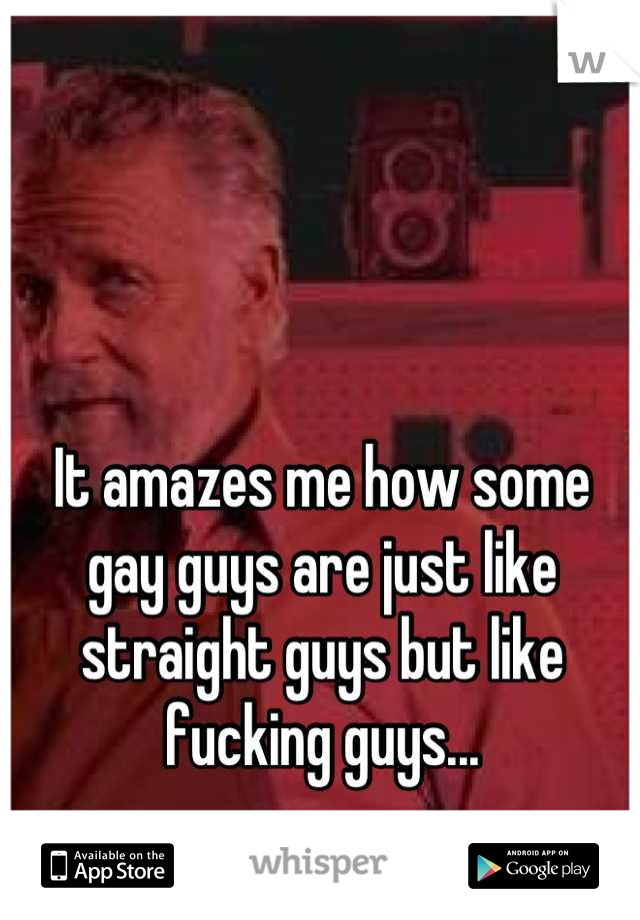 It amazes me how some gay guys are just like straight guys but like fucking guys...