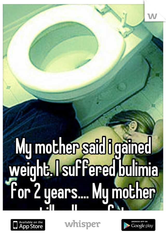 My mother said i gained weight. I suffered bulimia for 2 years.... My mother still calls me fat. 