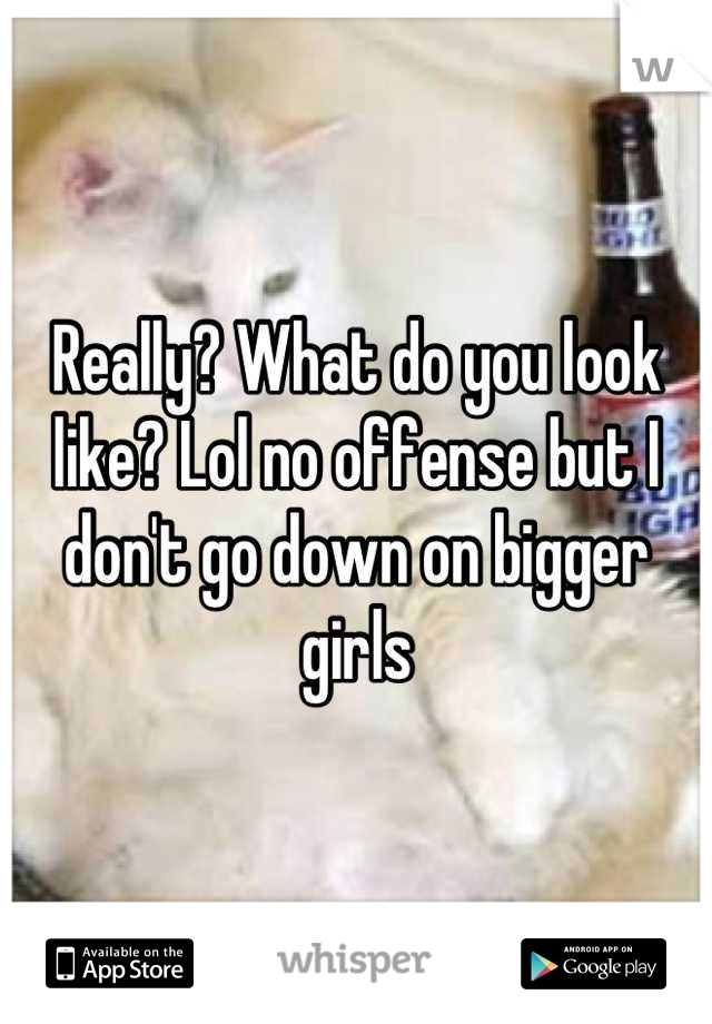 Really? What do you look like? Lol no offense but I don't go down on bigger girls