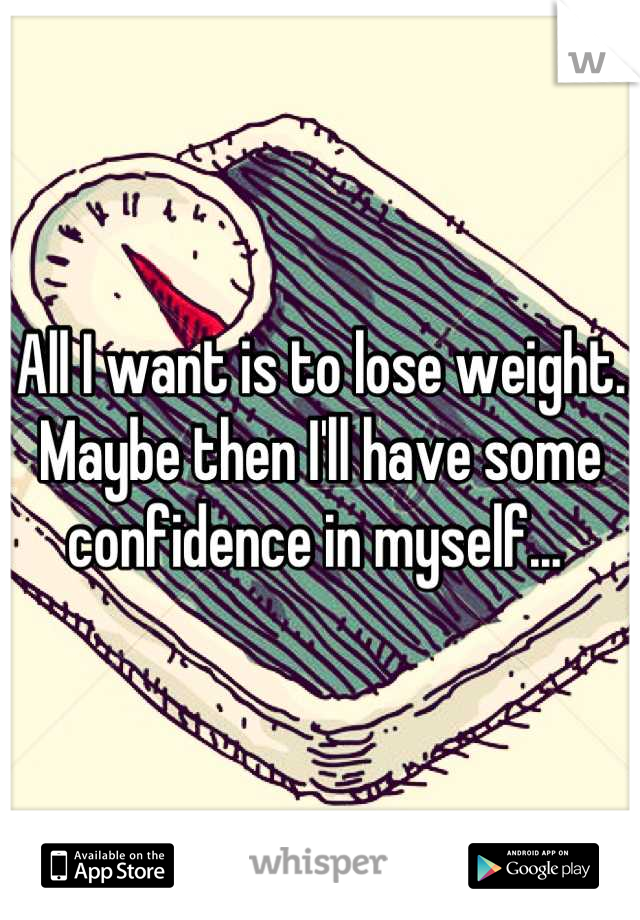 All I want is to lose weight. Maybe then I'll have some confidence in myself... 