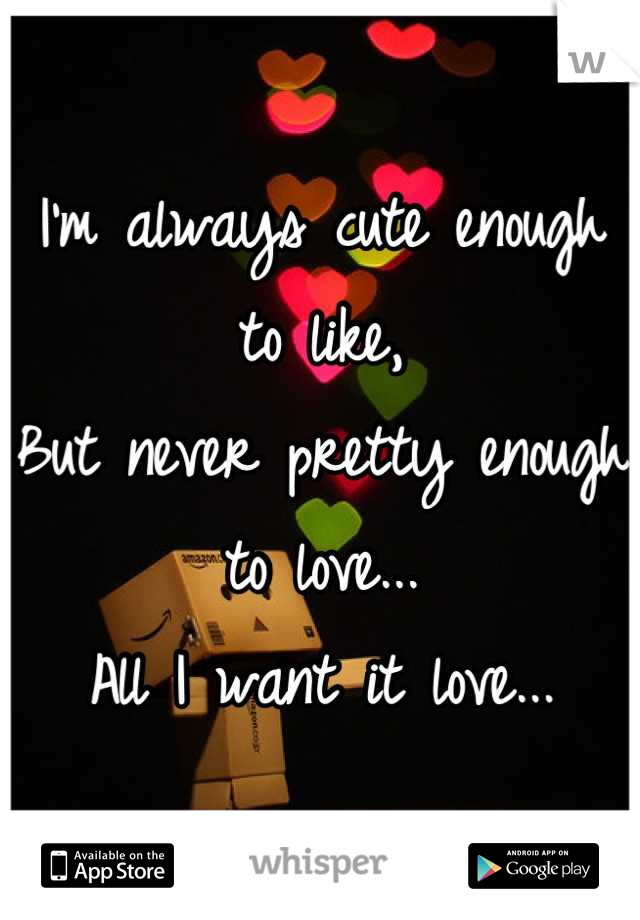 I'm always cute enough to like, 
But never pretty enough to love... 
All I want it love...
