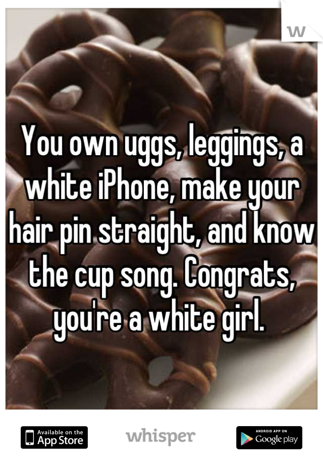 You own uggs, leggings, a white iPhone, make your hair pin straight, and know the cup song. Congrats, you're a white girl. 