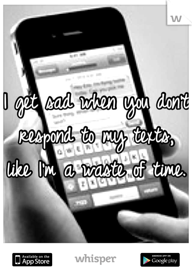 I get sad when you don't respond to my texts, like I'm a waste of time.