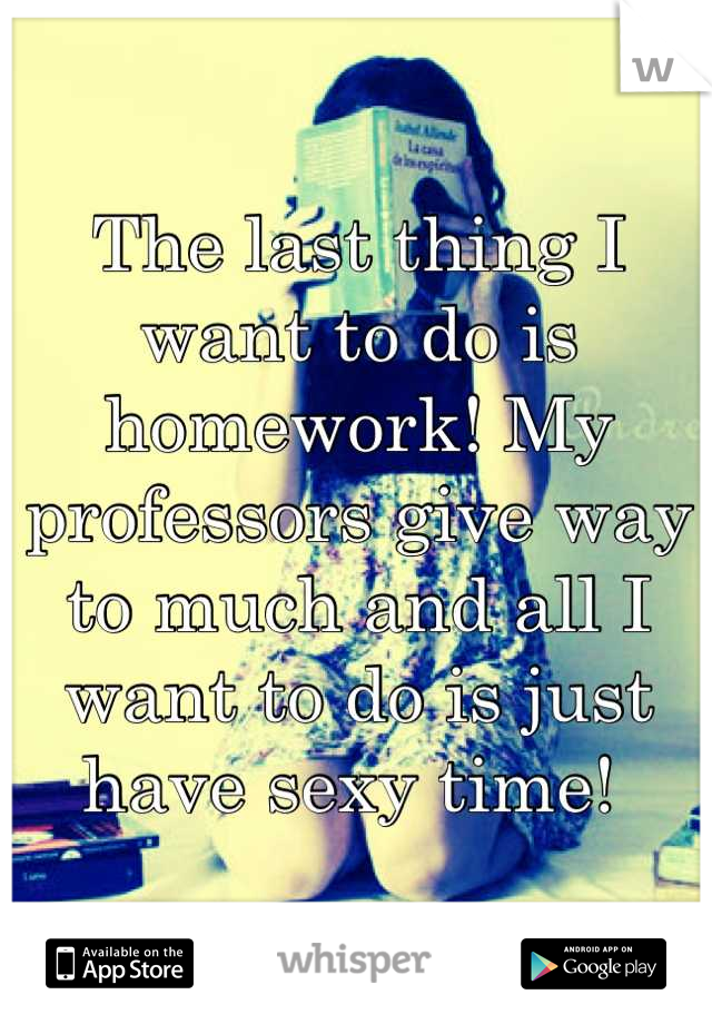 The last thing I want to do is homework! My professors give way to much and all I want to do is just have sexy time! 