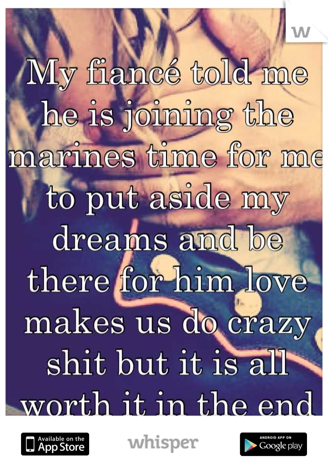 My fiancé told me he is joining the marines time for me to put aside my dreams and be there for him love makes us do crazy shit but it is all worth it in the end