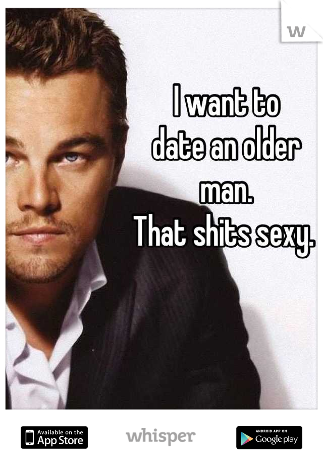 I want to 
date an older 
man. 
That shits sexy. 