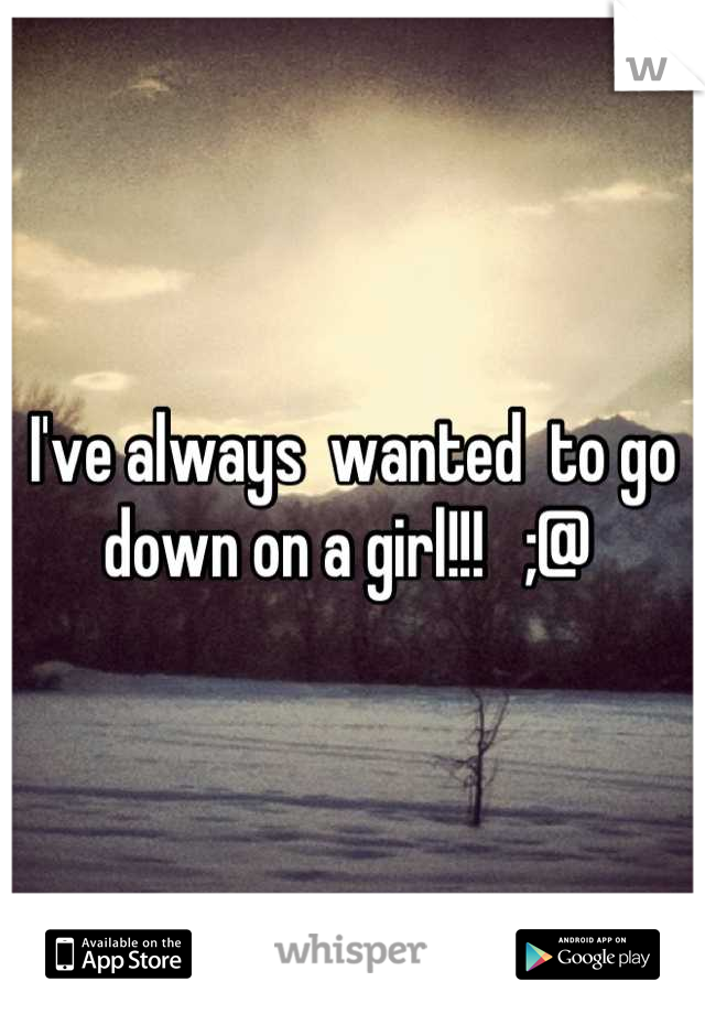 I've always  wanted  to go down on a girl!!!   ;@ 