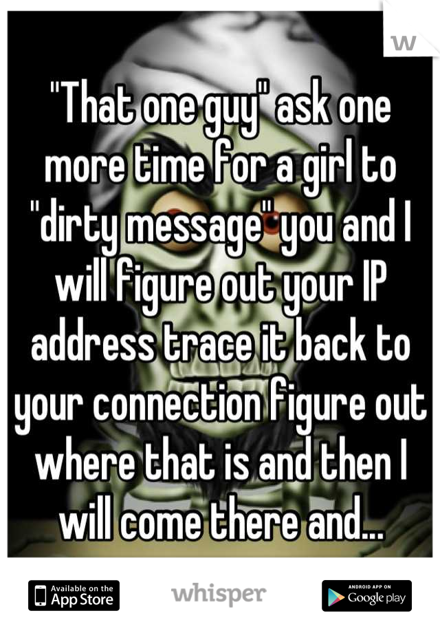 "That one guy" ask one more time for a girl to "dirty message" you and I will figure out your IP address trace it back to your connection figure out where that is and then I will come there and...