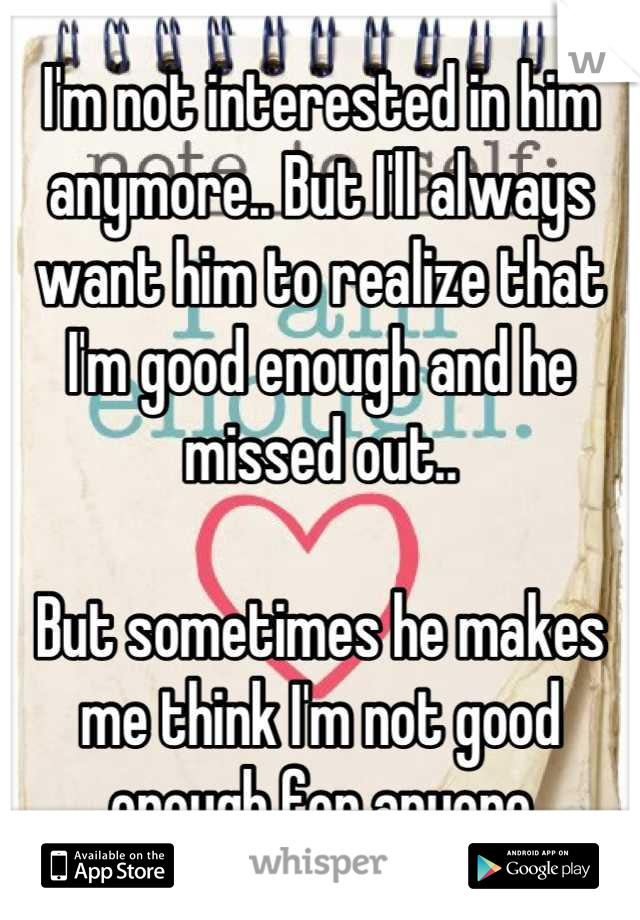 I'm not interested in him anymore.. But I'll always want him to realize that I'm good enough and he missed out..

But sometimes he makes me think I'm not good enough for anyone