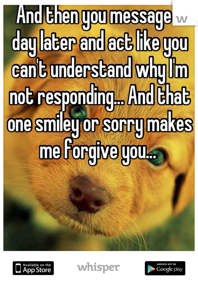 And then you message a day later and act like you can't understand why I'm not responding... And that one smiley or sorry makes me forgive you... 