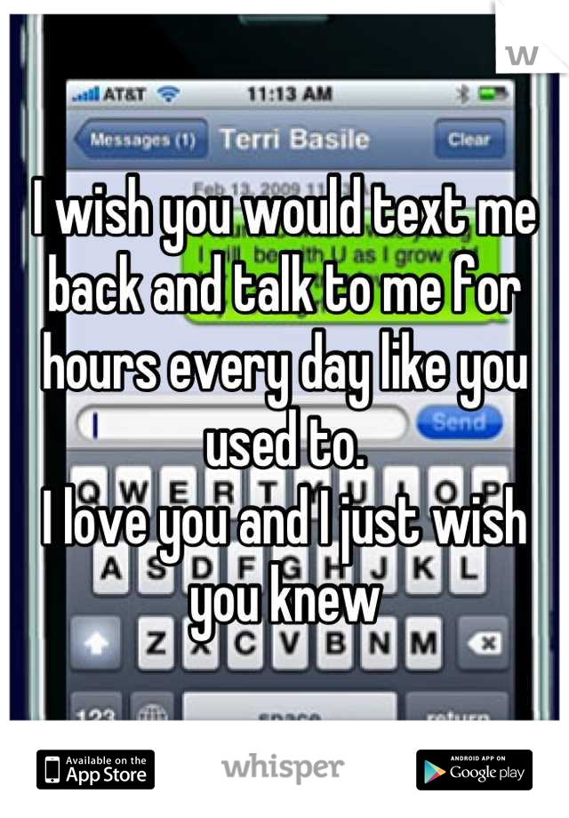 I wish you would text me back and talk to me for hours every day like you used to. 
I love you and I just wish you knew