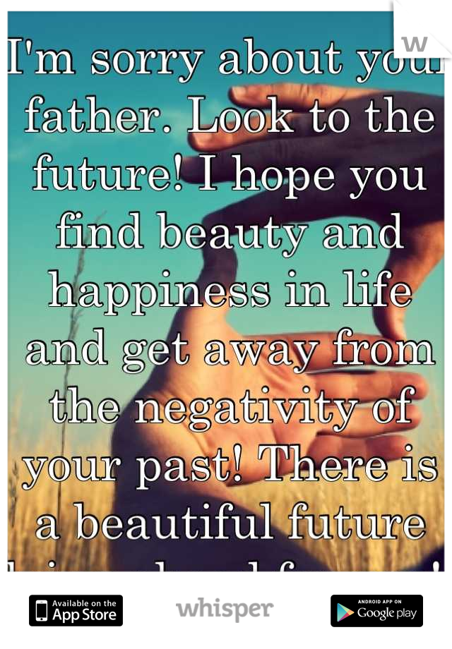 I'm sorry about your father. Look to the future! I hope you find beauty and happiness in life and get away from the negativity of your past! There is a beautiful future lying ahead for you! 