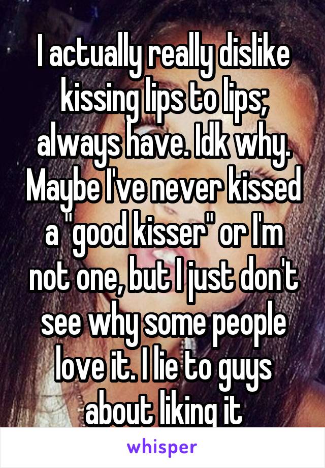 I actually really dislike kissing lips to lips; always have. Idk why. Maybe I've never kissed a "good kisser" or I'm not one, but I just don't see why some people love it. I lie to guys about liking it