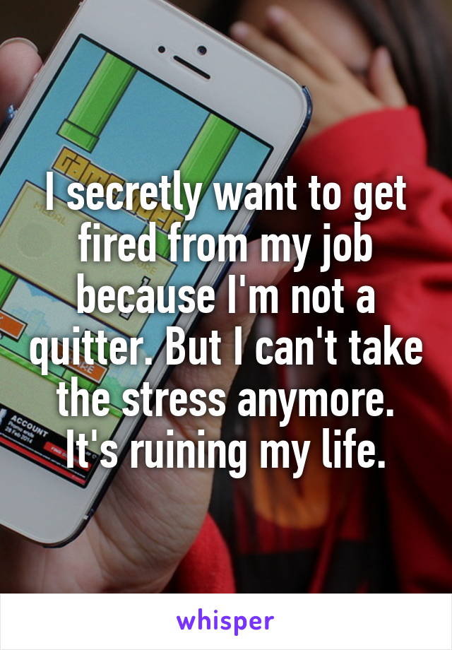 I secretly want to get fired from my job because I'm not a quitter. But I can't take the stress anymore. It's ruining my life.