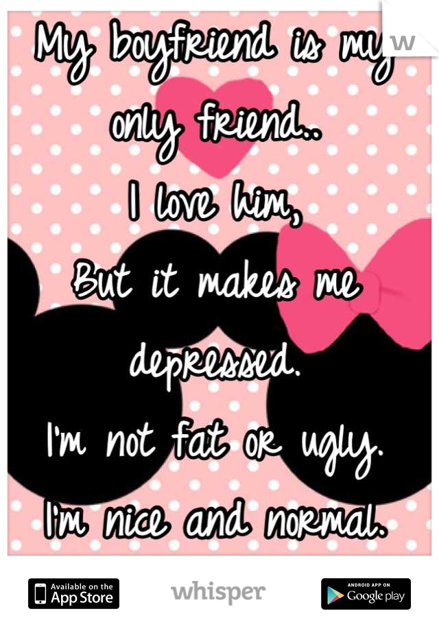 My boyfriend is my only friend..
I love him, 
But it makes me depressed. 
I'm not fat or ugly.
I'm nice and normal.
But girls always hate me. 