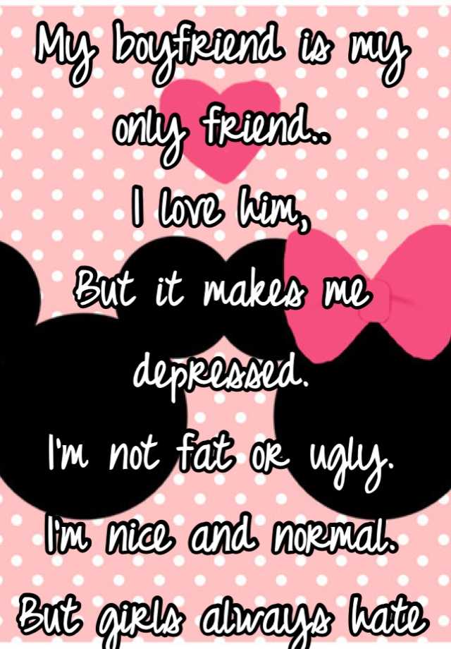 My boyfriend is my only friend..
I love him, 
But it makes me depressed. 
I'm not fat or ugly.
I'm nice and normal.
But girls always hate me. 