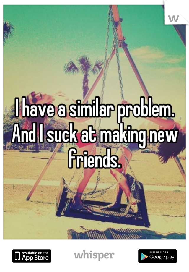 I have a similar problem. And I suck at making new friends.