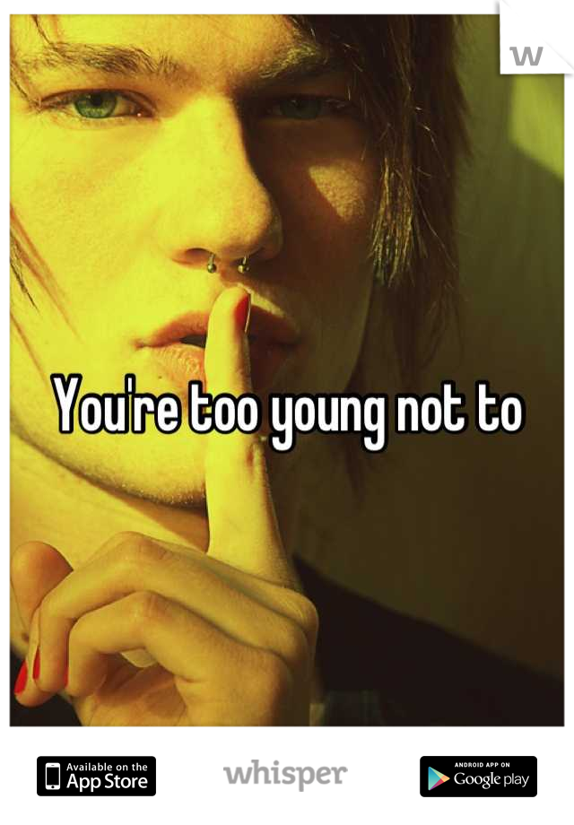 You're too young not to
