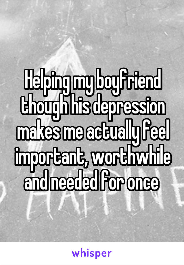 Helping my boyfriend though his depression makes me actually feel important, worthwhile and needed for once 