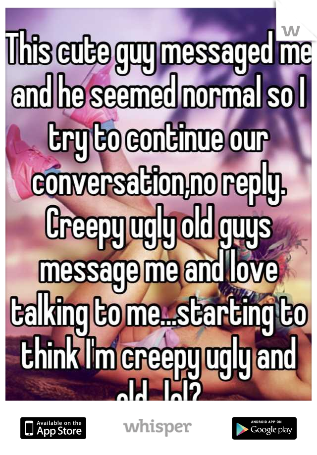 This cute guy messaged me and he seemed normal so I try to continue our conversation,no reply. Creepy ugly old guys message me and love talking to me...starting to think I'm creepy ugly and old...lol?