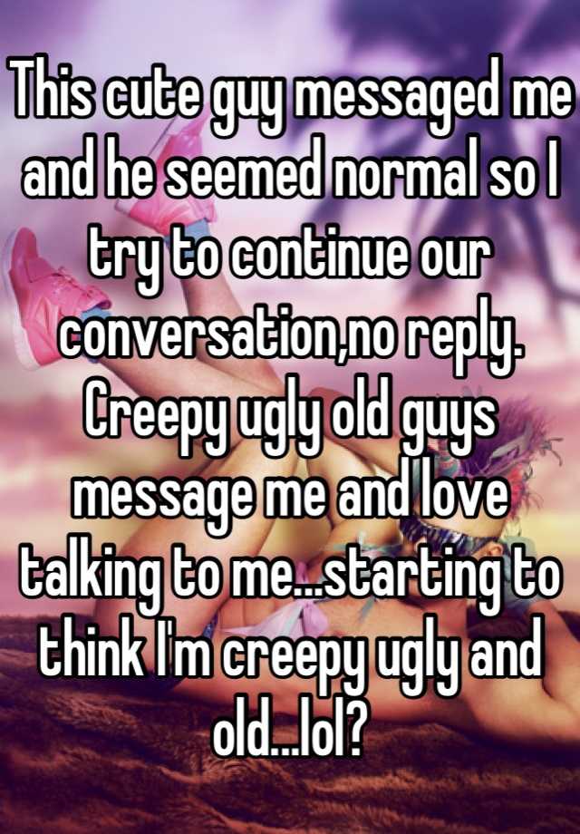 This cute guy messaged me and he seemed normal so I try to continue our conversation,no reply. Creepy ugly old guys message me and love talking to me...starting to think I'm creepy ugly and old...lol?