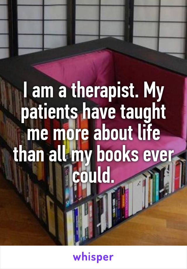 I am a therapist. My patients have taught me more about life than all my books ever could.