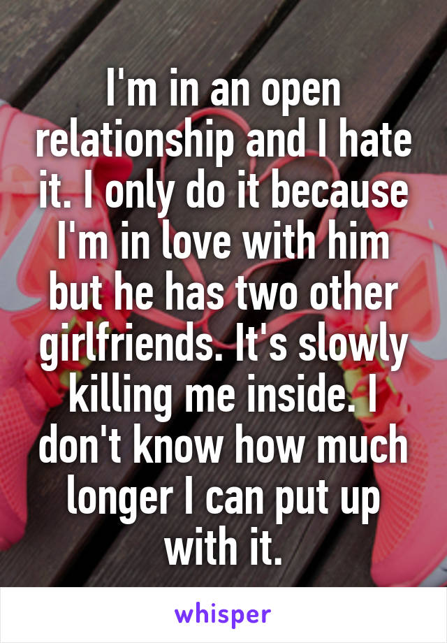 I'm in an open relationship and I hate it. I only do it because I'm in love with him but he has two other girlfriends. It's slowly killing me inside. I don't know how much longer I can put up with it.