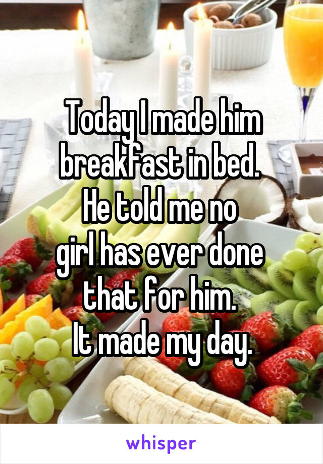 Today I made him
breakfast in bed. 
He told me no 
girl has ever done 
that for him. 
It made my day.