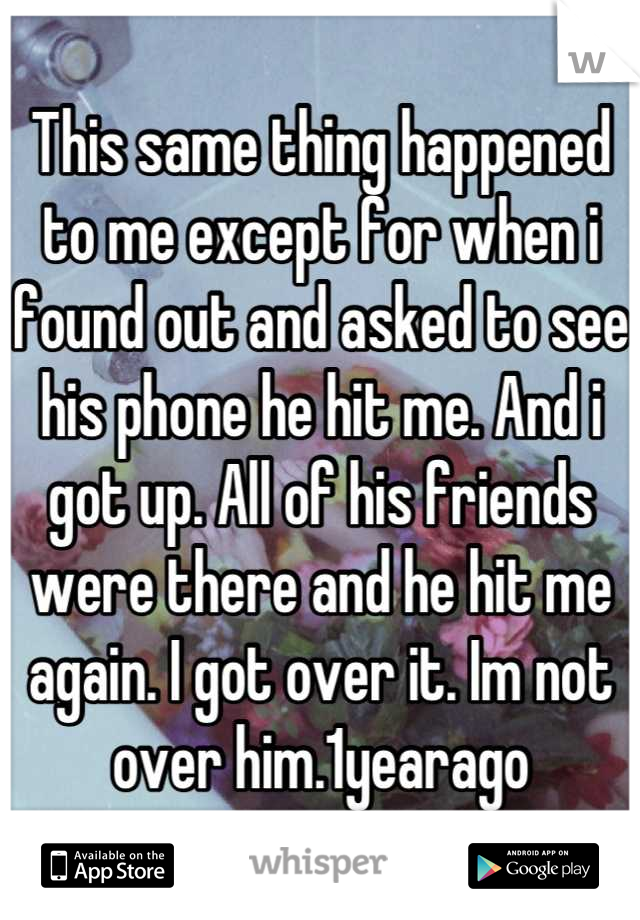 This same thing happened to me except for when i found out and asked to see his phone he hit me. And i got up. All of his friends were there and he hit me again. I got over it. Im not over him.1yearago