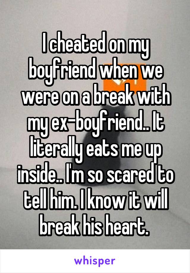 I cheated on my boyfriend when we were on a break with my ex-boyfriend.. It literally eats me up inside.. I'm so scared to tell him. I know it will break his heart. 