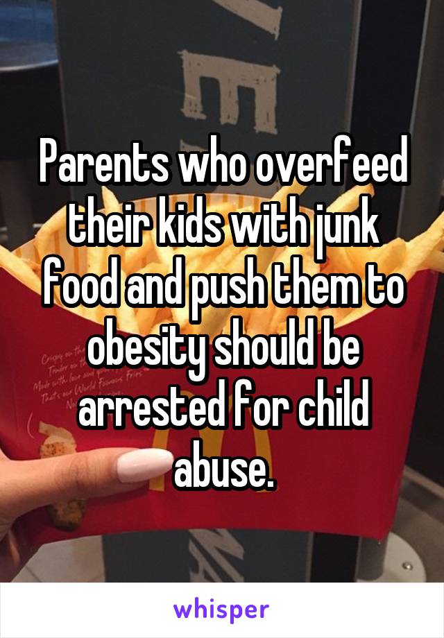 Parents who overfeed their kids with junk food and push them to obesity should be arrested for child abuse.
