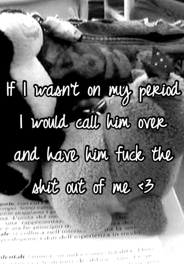 if-i-wasn-t-on-my-period-i-would-call-him-over-and-have-him-fuck-the