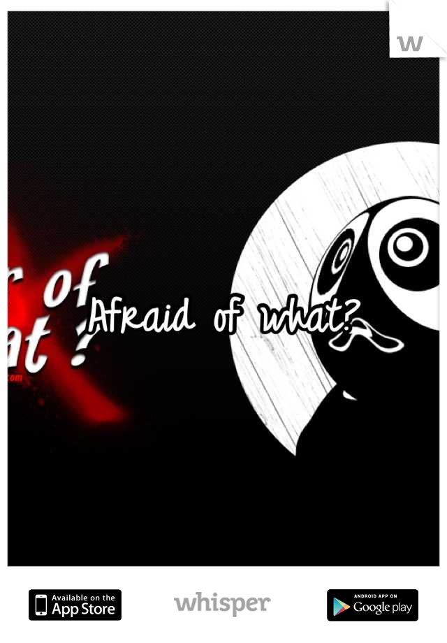 Afraid of what?