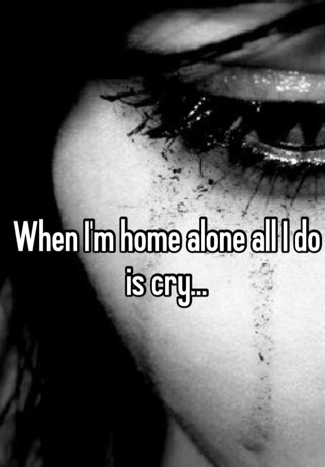 when-i-m-home-alone-all-i-do-is-cry