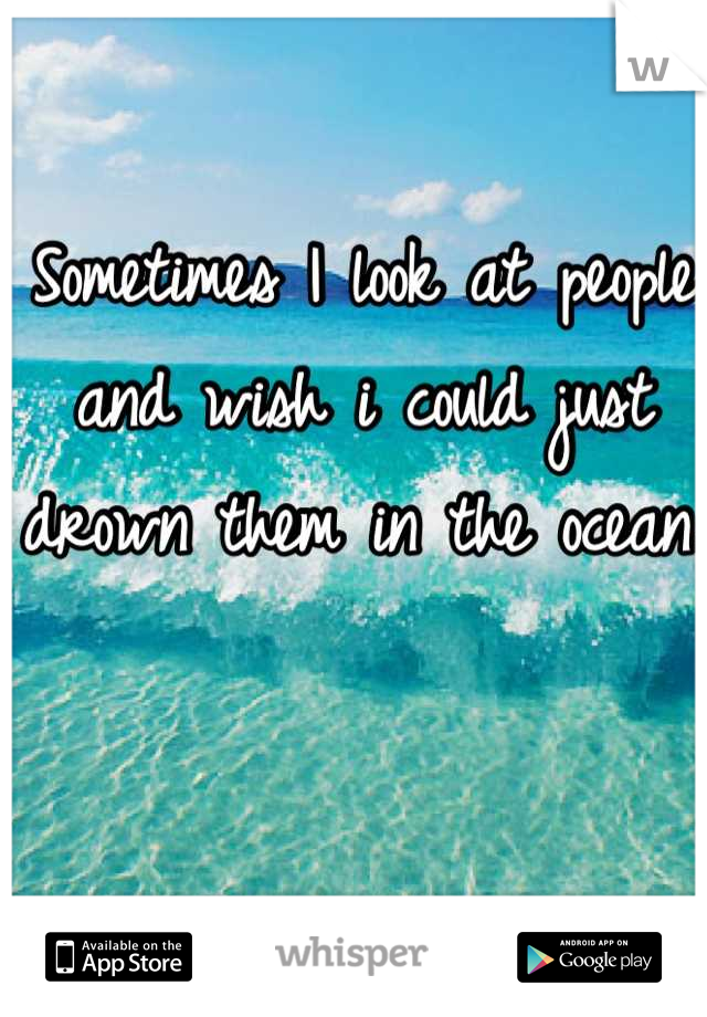 Sometimes I look at people and wish i could just drown them in the ocean.