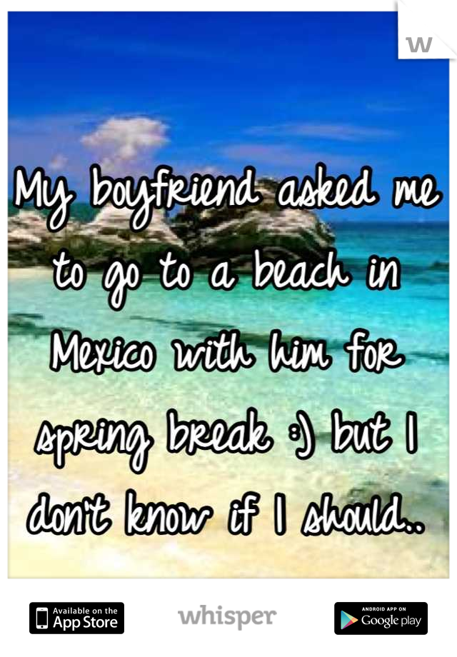 My boyfriend asked me to go to a beach in Mexico with him for spring break :) but I don't know if I should..